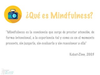¿Qué es Mindfulness?
“Mindfulness es la conciencia que surge de prestar atención, de
forma intencional, a la experiencia tal y como es en el momento
presente, sin juzgarla, sin evaluarla y sin reaccionar a ella”
Kebat-Zinn, 2003
 