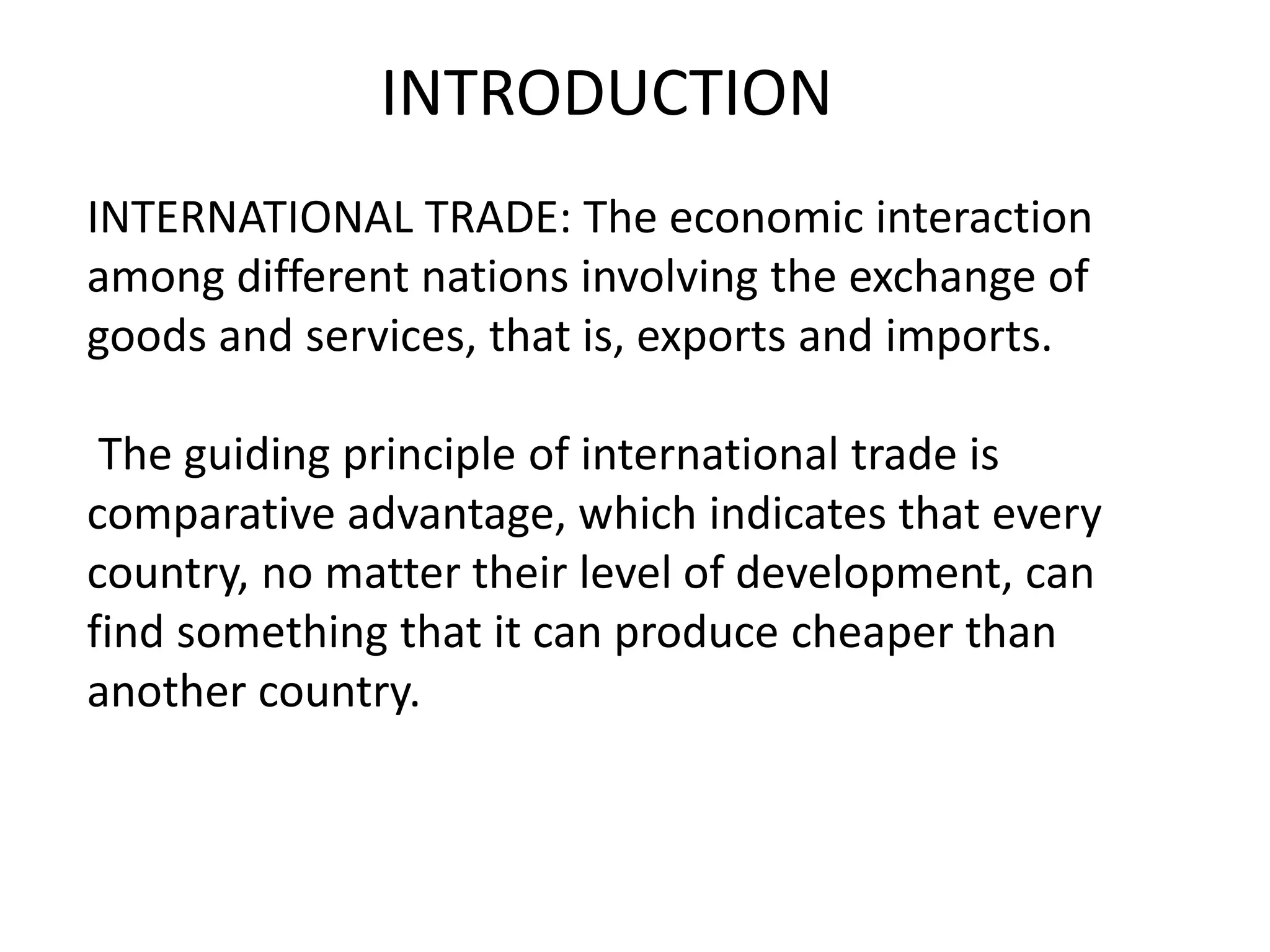 INTERNATIONAL TRADE: The economic interaction
among different nations involving the exchange of
goods and services, that is, exports and imports.
The guiding principle of international trade is
comparative advantage, which indicates that every
country, no matter their level of development, can
find something that it can produce cheaper than
another country.
INTRODUCTION
 