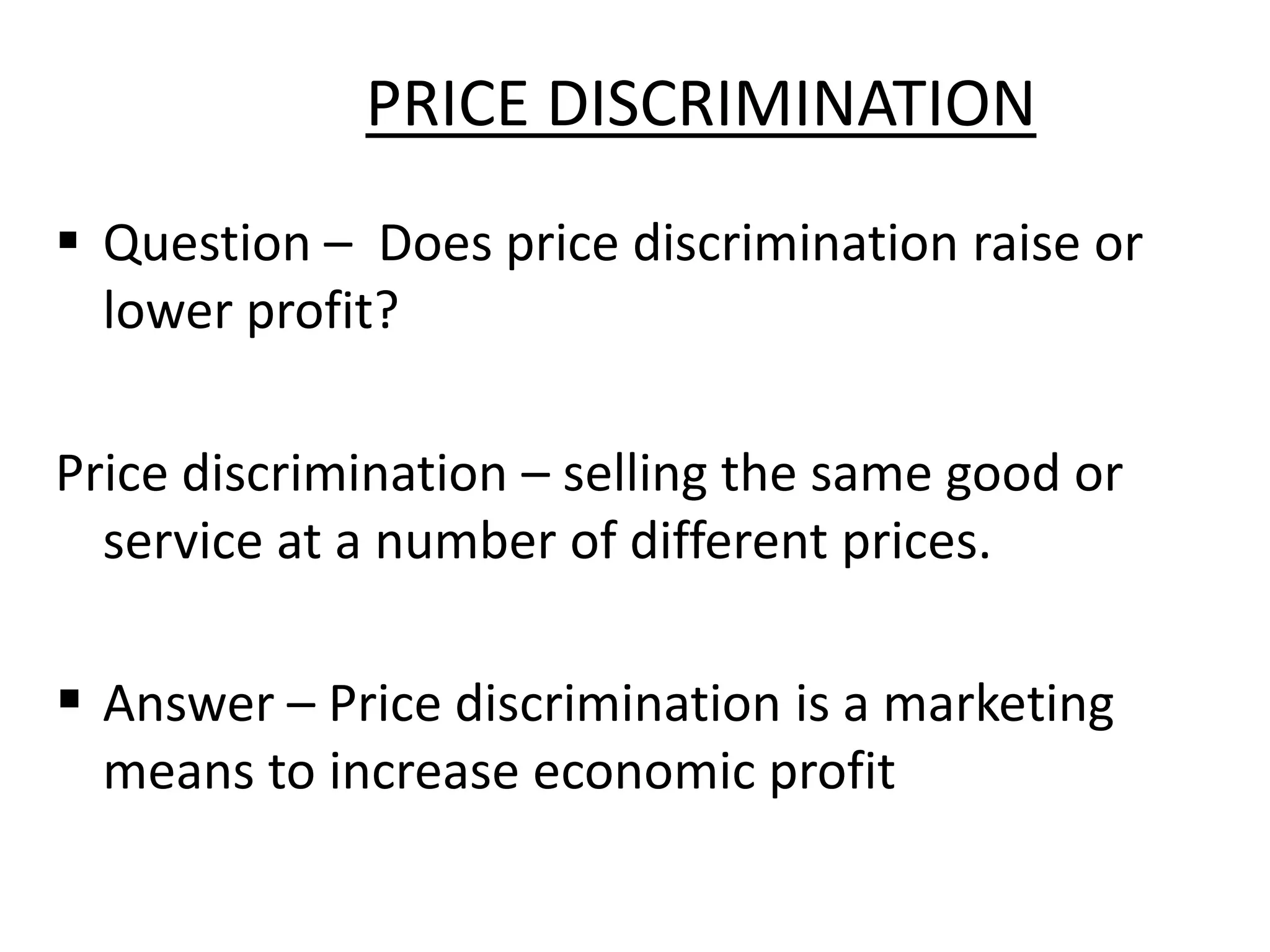 PRICE DISCRIMINATION
 Question – Does price discrimination raise or
lower profit?
Price discrimination – selling the same good or
service at a number of different prices.
 Answer – Price discrimination is a marketing
means to increase economic profit
 
