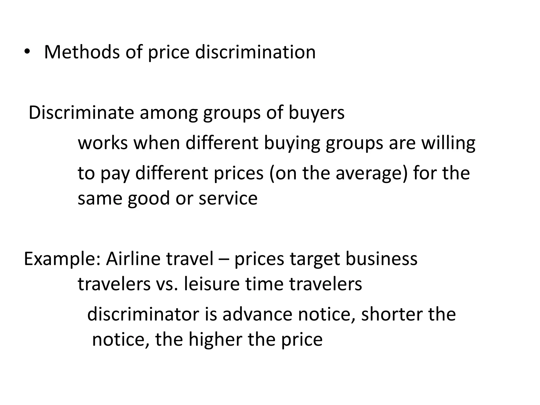 • Methods of price discrimination
Discriminate among groups of buyers
works when different buying groups are willing
to pay different prices (on the average) for the
same good or service
Example: Airline travel – prices target business
travelers vs. leisure time travelers
discriminator is advance notice, shorter the
notice, the higher the price
 