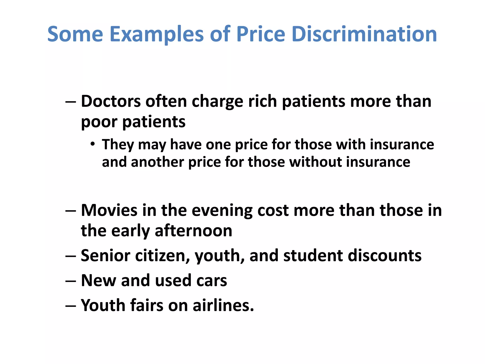 Some Examples of Price Discrimination
– Doctors often charge rich patients more than
poor patients
• They may have one price for those with insurance
and another price for those without insurance
– Movies in the evening cost more than those in
the early afternoon
– Senior citizen, youth, and student discounts
– New and used cars
– Youth fairs on airlines.
 