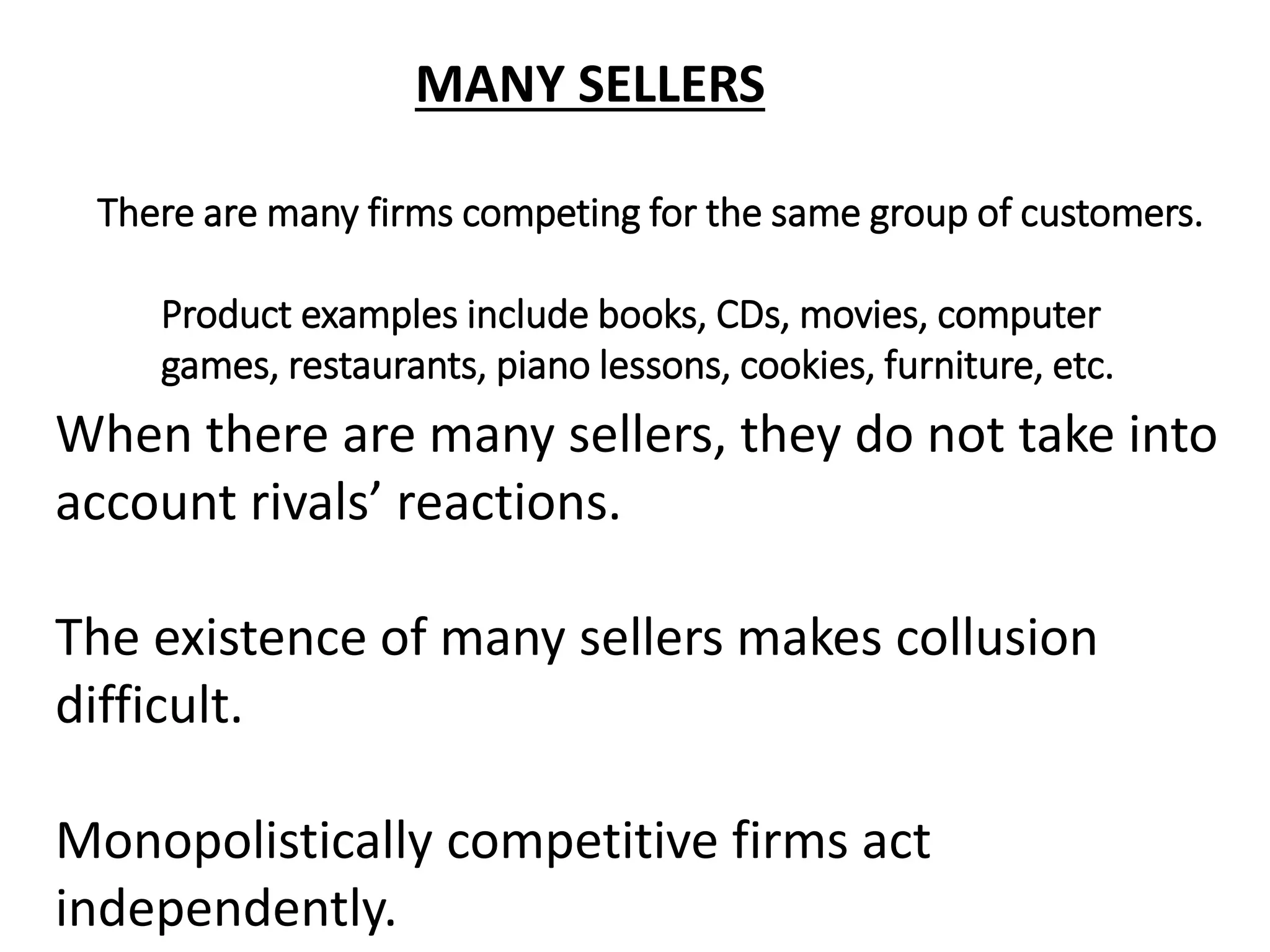 MANY SELLERS
When there are many sellers, they do not take into
account rivals’ reactions.
The existence of many sellers makes collusion
difficult.
Monopolistically competitive firms act
independently.
There are many firms competing for the same group of customers.
Product examples include books, CDs, movies, computer
games, restaurants, piano lessons, cookies, furniture, etc.
 