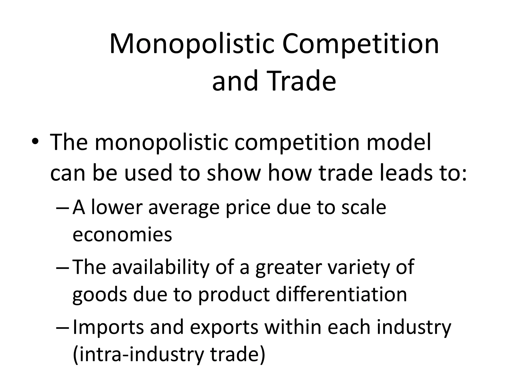 • The monopolistic competition model
can be used to show how trade leads to:
–A lower average price due to scale
economies
–The availability of a greater variety of
goods due to product differentiation
–Imports and exports within each industry
(intra-industry trade)
Monopolistic Competition
and Trade
 