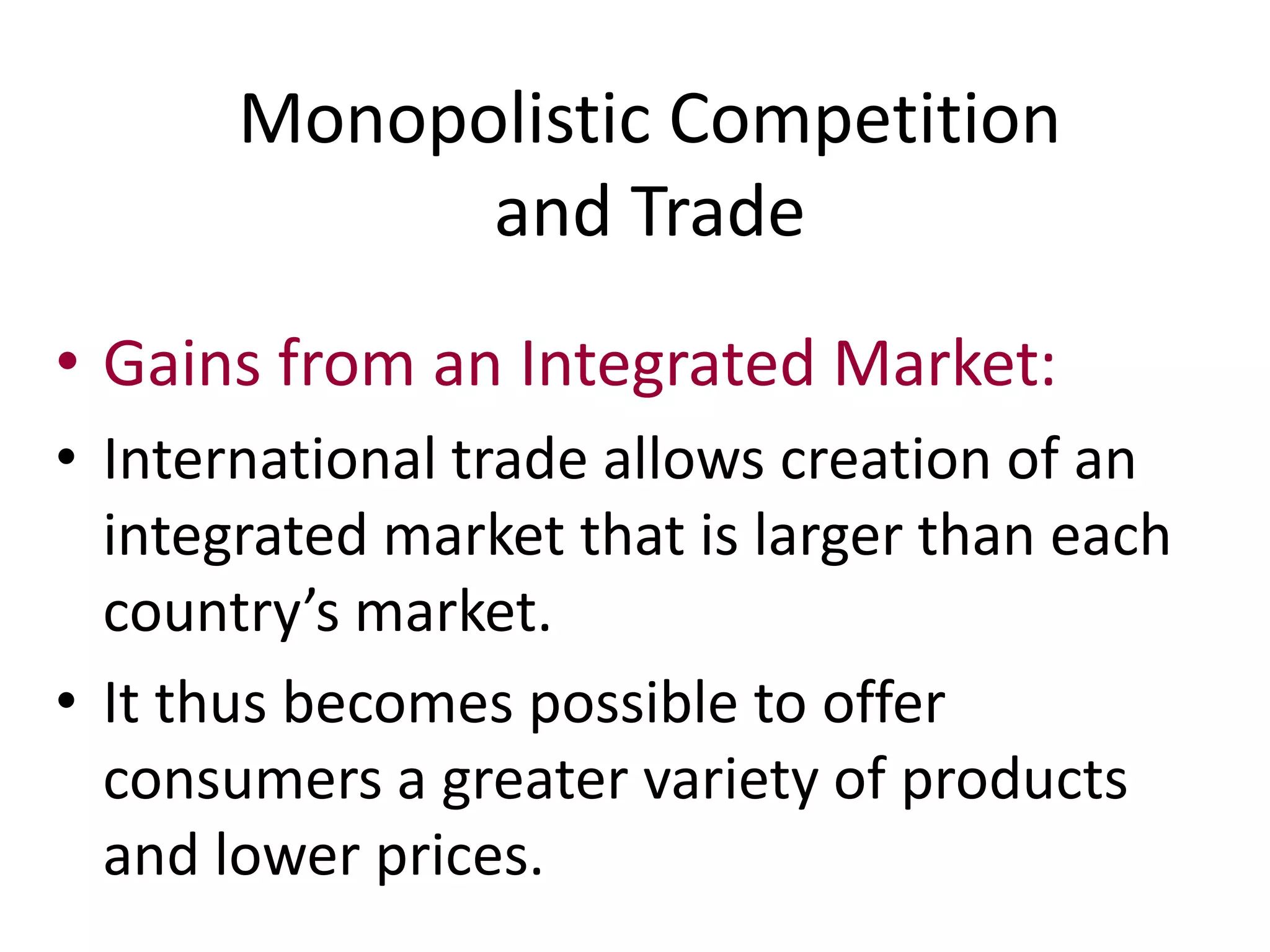 • Gains from an Integrated Market:
• International trade allows creation of an
integrated market that is larger than each
country’s market.
• It thus becomes possible to offer
consumers a greater variety of products
and lower prices.
Monopolistic Competition
and Trade
 