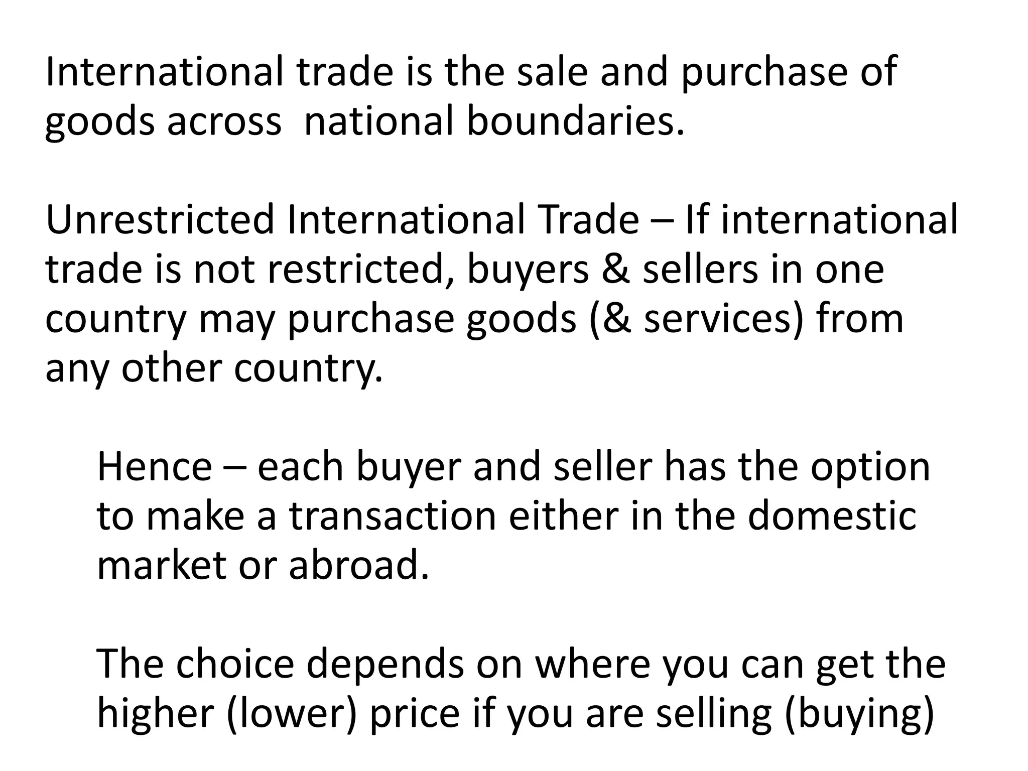 International trade is the sale and purchase of
goods across national boundaries.
Unrestricted International Trade – If international
trade is not restricted, buyers & sellers in one
country may purchase goods (& services) from
any other country.
Hence – each buyer and seller has the option
to make a transaction either in the domestic
market or abroad.
The choice depends on where you can get the
higher (lower) price if you are selling (buying)
 