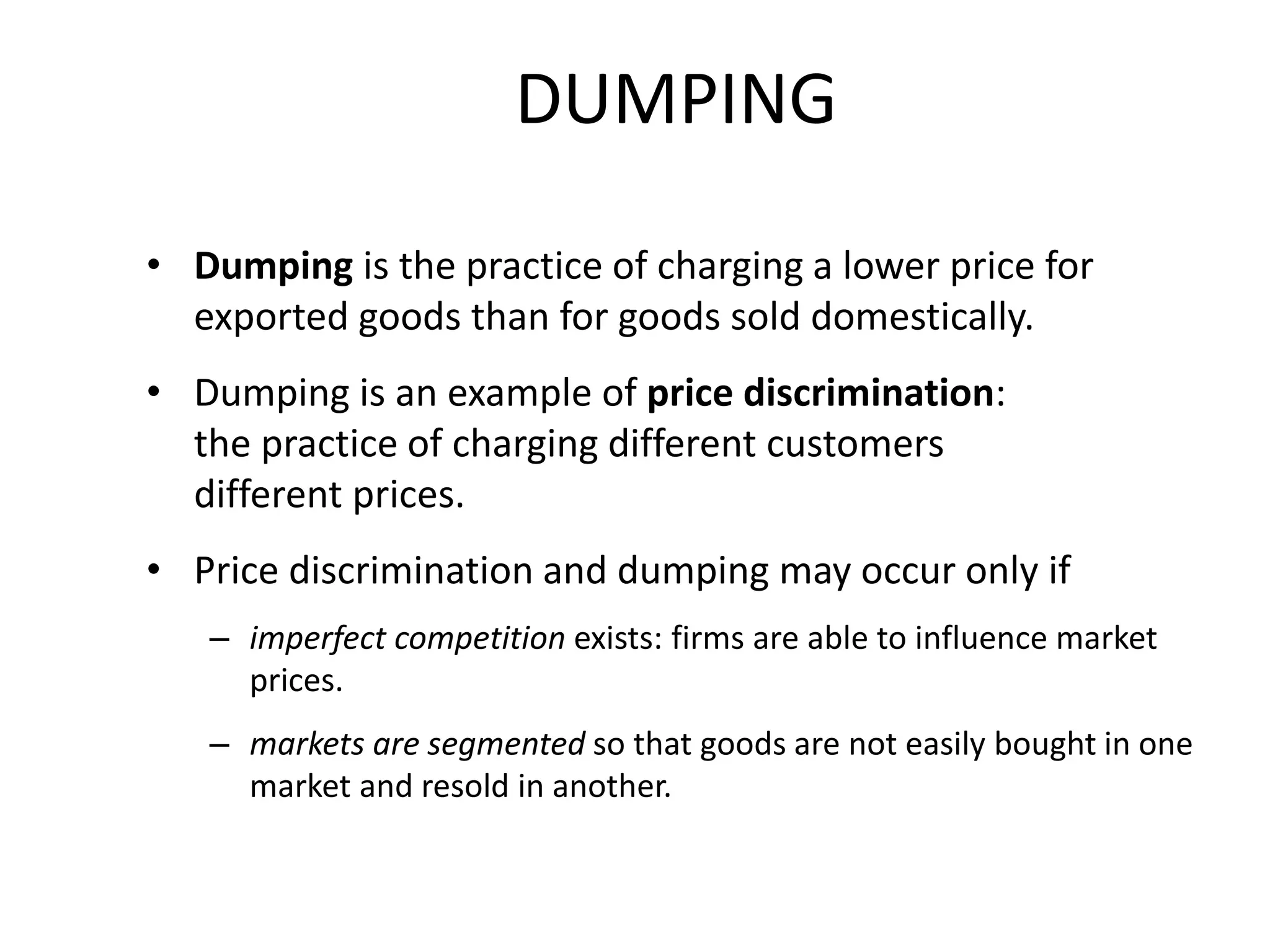 DUMPING
• Dumping is the practice of charging a lower price for
exported goods than for goods sold domestically.
• Dumping is an example of price discrimination:
the practice of charging different customers
different prices.
• Price discrimination and dumping may occur only if
– imperfect competition exists: firms are able to influence market
prices.
– markets are segmented so that goods are not easily bought in one
market and resold in another.
 