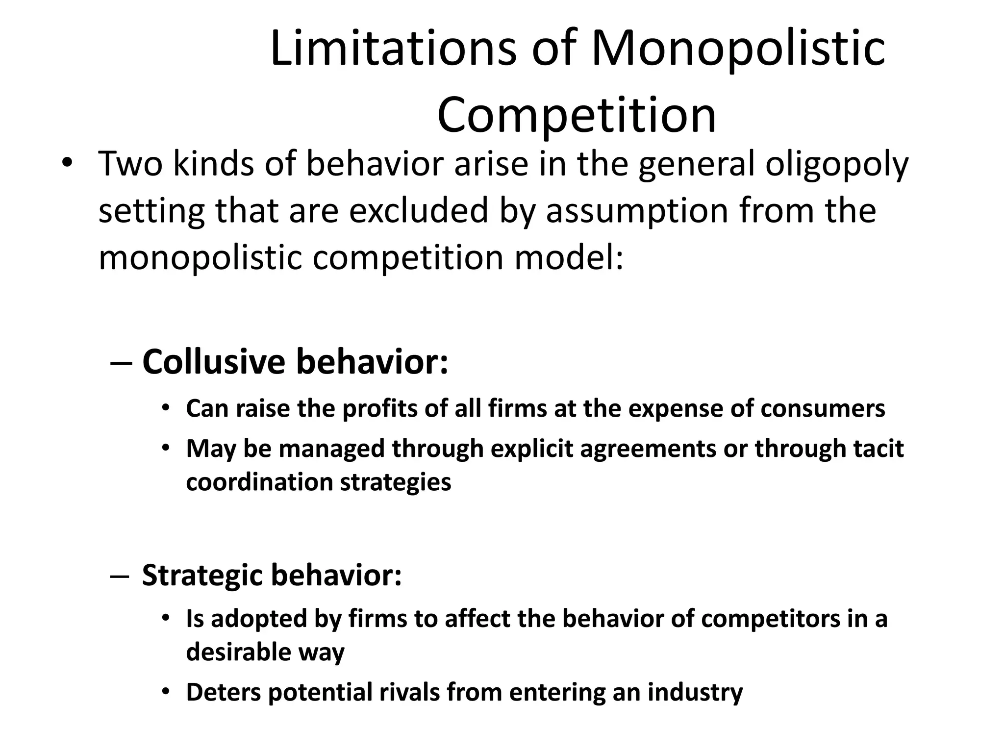 • Two kinds of behavior arise in the general oligopoly
setting that are excluded by assumption from the
monopolistic competition model:
– Collusive behavior:
• Can raise the profits of all firms at the expense of consumers
• May be managed through explicit agreements or through tacit
coordination strategies
– Strategic behavior:
• Is adopted by firms to affect the behavior of competitors in a
desirable way
• Deters potential rivals from entering an industry
Limitations of Monopolistic
Competition
 