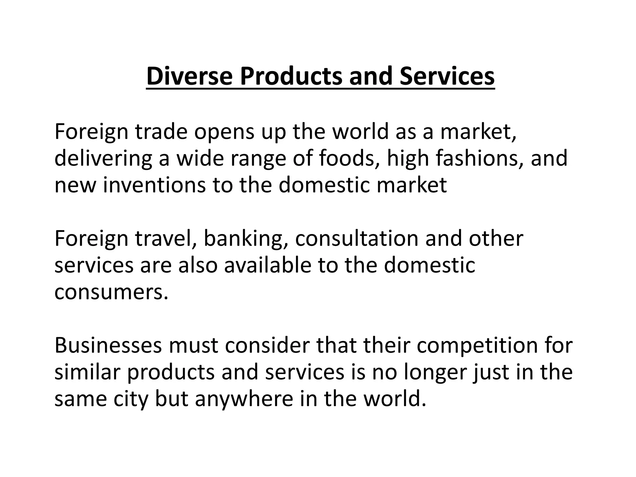 Diverse Products and Services
Foreign trade opens up the world as a market,
delivering a wide range of foods, high fashions, and
new inventions to the domestic market
Foreign travel, banking, consultation and other
services are also available to the domestic
consumers.
Businesses must consider that their competition for
similar products and services is no longer just in the
same city but anywhere in the world.
 