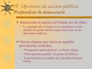 IV. Opciones de accion pública
Profundizar la democracia
¬ Reduciendo la captura del Estado por las élites
– La equidad sólo se logra si los ciudadanos están
dotados de poder efectivo para intervenir en las
decisiones publicas
¬Nuevas alianzas que incluyan aquellas
previamente excluídos:
– “Presupuesto participatorio” en Porto Alegre
– “Participación popular” en partes de Bolivia
– Experiencias en ciudades de Colombia (Bogotá,
Pasto)
 