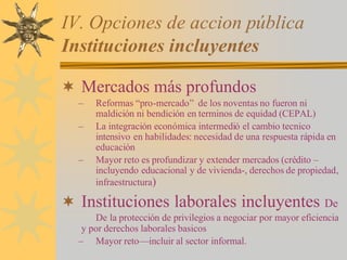 IV. Opciones de accion pública
Instituciones incluyentes
¬ Mercados más profundos
– Reformas “pro-mercado” de los noventas no fueron ni
maldición ni bendición en terminos de equidad (CEPAL)
– La integración económica intermedió el cambio tecnico
intensivo en habilidades: necesidad de una respuesta rápida en
educación
– Mayor reto es profundizar y extender mercados (crédito –
incluyendo educacional y de vivienda-, derechos de propiedad,
infraestructura)
¬ Instituciones laborales incluyentes De
De la protección de privilegios a negociar por mayor eficiencia
y por derechos laborales basicos
– Mayor reto—incluir al sector informal.
 