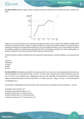 INEQUAÇÕES
1
01. (Enem 2019) O gráfico a seguir mostra a evolução mensal das vendas de certo produto de julho a novembro de
2011.
Sabe-se que o mês de julho foi o pior momento da empresa em 2011 e que o número de unidades vendidas desse
produto em dezembro de 2011 foi igual à média aritmética do número de unidades vendidas nos meses de julho a
novembro do mesmo ano. O gerente de vendas disse, em uma reunião da diretoria, que, se essa redução no número
de unidades vendidas de novembro para dezembro de 2011 se mantivesse constante nos meses subsequentes, as
vendas só voltariam a ficar piores que julho de 2011 apenas no final de 2012.
O diretor financeiro rebateu imediatamente esse argumento mostrando que, mantida a tendência, isso aconteceria já
em
a) janeiro.
b) fevereiro.
c) março.
d) abril.
e) maio.
02. (Enem 2019) A Hydrangea macrophyila é uma planta com flor azul ou cor-de-rosa, dependendo do pH do solo no
qual está plantada. Em solo ácido (ou seja, com pH 7)
< a flor é azul, enquanto que em solo alcalino (ou seja, com
pH 7)
> a flor é rosa. Considere que a Hydrangea cor-de-rosa mais valorizada comercialmente numa determinada
região seja aquela produzida em solo com pH inferior a 8. Sabe-se que 10
pH log x,
= − em que x é a concentração de
íon hidrogênio (H ).
+
Para produzir a Hydrangea cor-de-rosa de maior valor comercial, deve-se preparar o solo de modo que x assuma
a) qualquer valor acima de 8
10 .
−
b) qualquer valor positivo inferior a 7
10 .
−
c) valores maiores que 7 e menores que 8.
d) valores maiores que 70 e menores que 80.
e) valores maiores que 8
10−
e menores que 7
10 .
−
 