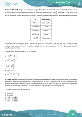 INEQUAÇÕES
2
03. (Enem PPL 2018) A água comercializada em garrafões pode ser classificada como muito ácida, ácida, neutra,
alcalina ou muito alcalina, dependendo de seu pH, dado pela expressão: 10
1
pH log ,
H
= em que H é a concentração de
íons de hidrogênio, em mol por decímetro cúbico. A classificação da água de acordo com seu pH é mostrada no quadro.
pH Classificação
pH 9
≥ Muito alcalina
7,5 pH 9
≤ < Alcalina
6 pH 7,5
≤ < Neutra
3,5 pH 6
≤ < Ácida
pH 3,5
< Muito ácida
Para o cálculo da concentração H, uma distribuidora mede dois parâmetros A e B, em cada fonte, e adota H como
sendo o quociente de A por B. Em análise realizada em uma fonte, obteve 7
A 10−
= e a água dessa fonte foi
classificada como neutra.
O parâmetro B, então, encontrava-se no intervalo
a) ( 14,5 13
10 , 10 
− −

b)
6
1
7
10 ,10
−
−
 




 
c)
1
1 2
10 ,10
−
 




 
d) )
13 14,5
10 ,10


e)
7 7
6 10 7,5 10
10 ,10
× ×
 


 
04. (Enem 2018) Uma empresa de comunicação tem a tarefa de elaborar um material publicitário de um estaleiro para
divulgar um novo navio, equipado com um guindaste de 15 m de altura e uma esteira de 90 m de comprimento. No
desenho desse navio, a representação do guindaste deve ter sua altura entre 0,5 cm e 1cm, enquanto a esteira deve
apresentar comprimento superior a 4 cm. Todo o desenho deverá ser feito em uma escala 1: X.
Os valores possíveis para X são, apenas,
a) X 1.500.
>
b) X 3.000.
<
c) 1.500 X 2.250.
< <
d) 1.500 X 3.000.
< <
e) 2.250 X 3.000.
< <
 