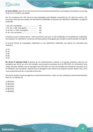 INEQUAÇÕES
4
07. (Enem 2016) O setor de recursos humanos de uma empresa pretende fazer contratações para adequar-se ao artigo
93 da Lei nº. 8.213/91, que dispõe:
Art. 93. A empresa com 100 (cem) ou mais empregados está obrigada a preencher de 2% (dois por cento) a 5%
(cinco por cento) dos seus cargos com beneficiários reabilitados ou pessoas com deficiência, habilitadas, na seguinte
proporção:
I. até 200 empregados ..................................... 2%;
II. de 201 a 500 empregados ........................ 3%;
III. de 501 a 1.000 empregados ..................... 4%;
IV. de 1.001 em diante ..................................... 5%.
Constatou-se que a empresa possui 1.200 funcionários, dos quais 10 são reabilitados ou com deficiência, habilitados.
Para adequar-se à referida lei, a empresa contratará apenas empregados que atendem ao perfil indicado no artigo 93.
O número mínimo de empregados reabilitados ou com deficiência, habilitados, que deverá ser contratado pela
empresa é
a) 74.
b) 70.
c) 64.
d) 60.
e) 53.
08. (Enem 2ª aplicação 2016) O gerente de um estacionamento, próximo a um grande aeroporto, sabe que um
passageiro que utiliza seu carro nos traslados casa-aeroporto-casa gasta cerca de R$ 10,00 em combustível nesse
trajeto. Ele sabe, também, que um passageiro que não utiliza seu carro nos traslados casa-aeroporto-casa gasta cerca
de R$ 80,00 com transporte. Suponha que os passageiros que utilizam seus próprios veículos deixem seus carros
nesse estacionamento por um período de dois dias.
Para tornar atrativo a esses passageiros o uso do estacionamento, o valor, em real, cobrado por dia de estacionamento
deve ser, no máximo, de
a) R$ 35,00.
b) R$ 40,00.
c) R$ 45,00.
d) R$ 70,00.
e) R$ 90,00.
 