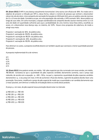 INEQUAÇÕES
5
09. (Enem 2015) O HPV é uma doença sexualmente transmissível. Uma vacina com eficácia de 98% foi criada com o
objetivo de prevenir a infecção por HPV e, dessa forma, reduzir o número de pessoas que venham a desenvolver
câncer de colo de útero. Uma campanha de vacinação foi lançada em 2014 pelo SUS, para um público-alvo de meninas
de 11 a 13 anos de idade. Considera-se que, em uma população não vacinada, o HPV acomete 50% desse público ao
longo de suas vidas. Em certo município, a equipe coordenadora da campanha decidiu vacinar meninas entre 11 e 13
anos de idade em quantidade suficiente para que a probabilidade de uma menina nessa faixa etária, escolhida ao
acaso, vir a desenvolver essa doença seja, no máximo, de 5,9%. Houve cinco propostas de cobertura, de modo a
atingir essa meta:
Proposta I: vacinação de 90% do público-alvo.
Proposta II: vacinação de 55,8% do público-alvo.
Proposta III: vacinação de 88,2% do público-alvo.
Proposta IV: vacinação de 49% do público-alvo.
Proposta V: vacinação de 95,9% do público-alvo.
Para diminuir os custos, a proposta escolhida deveria ser também aquela que vacinasse a menor quantidade possível
de pessoas.
A proposta implementada foi a de número
a) I.
b) II.
c) III.
d) IV.
e) V.
10. (Enem 2015) Uma padaria vende, em média, 100 pães especiais por dia e arrecada com essas vendas, em média,
R$ 300,00. Constatou-se que a quantidade de pães especiais vendidos diariamente aumenta, caso o preço seja
reduzido, de acordo com a equação: q 400 100 p,
= − na qual q representa a quantidade de pães especiais vendidos
diariamente e p, o seu preço em reais. A fim de aumentar o fluxo de clientes, o gerente da padaria decidiu fazer uma
promoção. Para tanto, modificará o preço do pão especial de modo que a quantidade a ser vendida diariamente seja
a maior possível, sem diminuir a média de arrecadação diária na venda desse produto.
O preço p, em reais, do pão especial nessa promoção deverá estar no intervalo
a) R$ 0,50 p R$ 1,50
≤ <
b) R$ 1,50 p R$ 2,50
≤ <
c) R$ 2,50 p R$ 3,50
≤ <
d) R$ 3,50 p R$ 4,50
≤ <
e) R$ 4,50 p R$ 5,50
≤ <
 