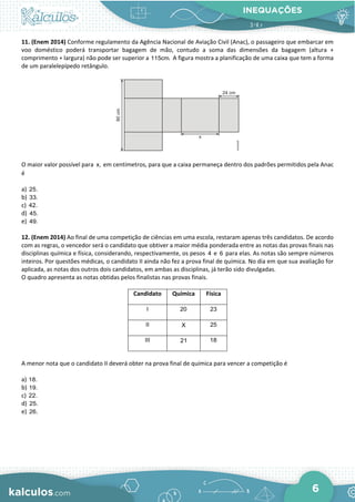 INEQUAÇÕES
6
11. (Enem 2014) Conforme regulamento da Agência Nacional de Aviação Civil (Anac), o passageiro que embarcar em
voo doméstico poderá transportar bagagem de mão, contudo a soma das dimensões da bagagem (altura +
comprimento + largura) não pode ser superior a 115cm. A figura mostra a planificação de uma caixa que tem a forma
de um paralelepípedo retângulo.
O maior valor possível para x, em centímetros, para que a caixa permaneça dentro dos padrões permitidos pela Anac
é
a) 25.
b) 33.
c) 42.
d) 45.
e) 49.
12. (Enem 2014) Ao final de uma competição de ciências em uma escola, restaram apenas três candidatos. De acordo
com as regras, o vencedor será o candidato que obtiver a maior média ponderada entre as notas das provas finais nas
disciplinas química e física, considerando, respectivamente, os pesos 4 e 6 para elas. As notas são sempre números
inteiros. Por questões médicas, o candidato II ainda não fez a prova final de química. No dia em que sua avaliação for
aplicada, as notas dos outros dois candidatos, em ambas as disciplinas, já terão sido divulgadas.
O quadro apresenta as notas obtidas pelos finalistas nas provas finais.
Candidato Química Física
I 20 23
II X 25
III 21 18
A menor nota que o candidato II deverá obter na prova final de química para vencer a competição é
a) 18.
b) 19.
c) 22.
d) 25.
e) 26.
 
