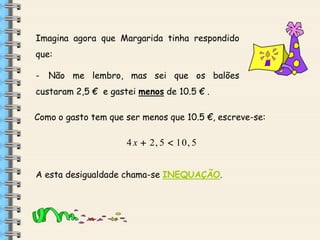Imagina agora que Margarida tinha respondido
que:
-

Não me lembro, mas sei que os balões

custaram 2,5 € e gastei menos de 10.5 € .
Como o gasto tem que ser menos que 10.5 €, escreve-se:

4 x  2, 5  10, 5
A esta desigualdade chama-se INEQUAÇÃO.

 