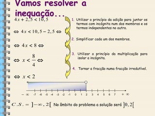 Vamos resolver a
inequação...

4 x  2, 5  10, 5

1. Utilizar o princípio da adição para juntar os
termos com incógnita num dos membros e os
termos independentes no outro.

 4 x  10, 5  2, 5 

2. Simplificar cada um dos membros.

 4x  8 

 x

8

3. Utilizar o princípio da multiplicação para
isolar a incógnita.



4

4. Tornar a fracção numa fracção irredutível.

 x2
 

C .S . 

-7

-6

-5

-4

  , 2

-3

-2

-1

0

1

2

3

4

5

6

7

No âmbito do problema a solução será

 

0, 2 

 