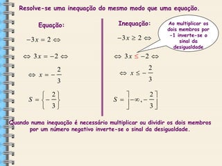 Resolve-se uma inequação do mesmo modo que uma equação.
Equação:

Inequação:

3 x  2 

3 x  2 

 3 x  2 

Ao multiplicar os
dois membros por
-1 inverte-se o
sinal da
desigualdade

 3 x  2 

 x

2
3

 2
S   
 3

 x

2
3

2

S    ,  
3


Quando numa inequação é necessário multiplicar ou dividir os dois membros
por um número negativo inverte-se o sinal da desigualdade.

 