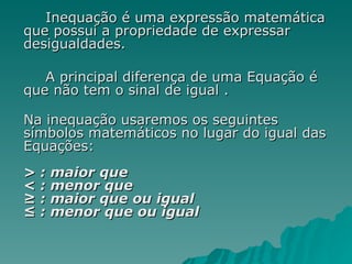 Inequação é uma expressão matemática que possui a propriedade de expressar desigualdades. A principal diferença de uma Equação é que não tem o sinal de igual . Na inequação usaremos os seguintes símbolos matemáticos no lugar do igual das Equações:  > : maior que  < : menor que  ≥ : maior que ou igual  ≤ : menor que ou igual  
