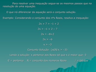 Para resolver uma inequação segue-se os mesmos passos que na resolução de uma equação. O que irá diferenciar da equação será o conjunto solução. Exemplo: Considerando o conjunto dos nºs Reais, resolva a inequação: 2x + 7 > –1 + 2  2x > –1 + 2 – 7  2x > –8+2  2x > –6  x > –3  Conjunto Solução: {xЄR/x > –3}  Lendo a solução: x pertence aos Reais tal que x é maior que -3 Є = pertence R = conjunto dos números Reais / = tal que   