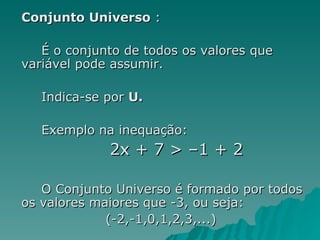 Conjunto Universo  : É o conjunto de todos os valores que variável pode assumir.  Indica-se por  U.   Exemplo na inequação:   2x + 7 > –1 + 2  O Conjunto Universo é formado por todos os valores maiores que -3, ou seja: (-2,-1,0,1,2,3,...)                   
