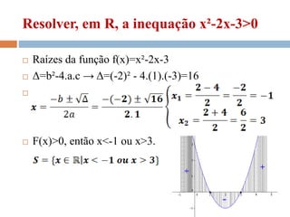 Resolver, em R, a inequação x²-2x-3>0
 Raízes da função f(x)=x²-2x-3
 Δ=b²-4.a.c → Δ=(-2)² - 4.(1).(-3)=16

 F(x)>0, então x<-1 ou x>3.
 