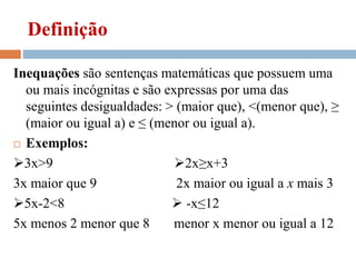Definição
Inequações são sentenças matemáticas que possuem uma
ou mais incógnitas e são expressas por uma das
seguintes desigualdades: > (maior que), <(menor que), ≥
(maior ou igual a) e ≤ (menor ou igual a).
 Exemplos:
3x>9 2x≥x+3
3x maior que 9 2x maior ou igual a x mais 3
5x-2<8  -x≤12
5x menos 2 menor que 8 menor x menor ou igual a 12
 