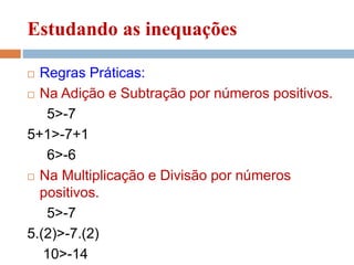 Estudando as inequações
 Regras Práticas:
 Na Adição e Subtração por números positivos.
5>-7
5+1>-7+1
6>-6
 Na Multiplicação e Divisão por números
positivos.
5>-7
5.(2)>-7.(2)
10>-14
 