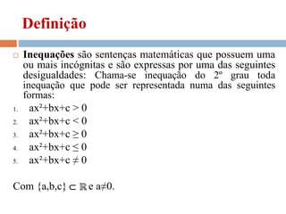Definição
 Inequações são sentenças matemáticas que possuem uma
ou mais incógnitas e são expressas por uma das seguintes
desigualdades: Chama-se inequação do 2º grau toda
inequação que pode ser representada numa das seguintes
formas:
1. ax²+bx+c > 0
2. ax²+bx+c < 0
3. ax²+bx+c ≥ 0
4. ax²+bx+c ≤ 0
5. ax²+bx+c ≠ 0
Com {a,b,c} e a≠0.
 