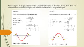 As inequações do 2º grau são resolvidas utilizando o teorema de Bháskara. O resultado deve ser
comparado ao sinal da inequação, com o objetivo de formular o conjunto solução.
 