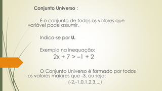 Conjunto Universo :
É o conjunto de todos os valores que
variável pode assumir.
Indica-se por U.
Exemplo na inequação:
2x + 7 > –1 + 2
O Conjunto Universo é formado por todos
os valores maiores que -3, ou seja:
(-2,-1,0,1,2,3,...)
 