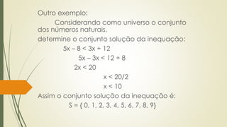 Outro exemplo:
Considerando como universo o conjunto
dos números naturais,
determine o conjunto solução da inequação:
5x – 8 < 3x + 12
5x – 3x < 12 + 8
2x < 20
x < 20/2
x < 10
Assim o conjunto solução da inequação é:
S = { 0, 1, 2, 3, 4, 5, 6, 7, 8, 9}
 