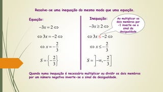 3 2x  
3 2x   
2
3
x  
Equação: Inequação:
Quando numa inequação é necessário multiplicar ou dividir os dois membros
por um número negativo inverte-se o sinal da desigualdade.
Resolve-se uma inequação do mesmo modo que uma equação.
2
3
S
 
  
 
3 2x  
3 2x   
2
3
x  
2
,
3
S
 
    
Ao multiplicar os
dois membros por
-1 inverte-se o
sinal da
desigualdade
 