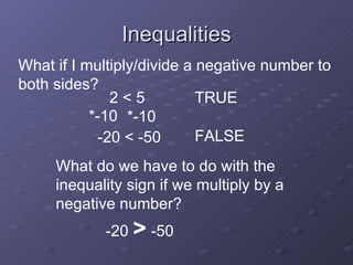 Inequalities 2 < 5 TRUE What if I multiply/divide a negative number to both sides? *-10 *-10 FALSE -20 < -50 What do we have to do with the inequality sign if we multiply by a negative number? -20 > -50
