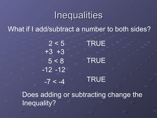 Inequalities 2 < 5 TRUE What if I add/subtract a number to both sides? +3 +3 TRUE 5 < 8 -12 -12 -7 < -4 TRUE Does adding or subtracting change the Inequality? 