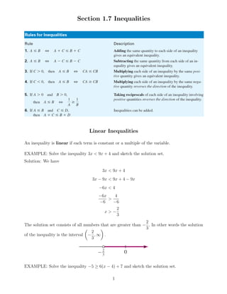 Section 1.7 Inequalities
Linear Inequalities
An inequality is linear if each term is constant or a multiple of the variable.
EXAMPLE: Solve the inequality 3x < 9x + 4 and sketch the solution set.
Solution: We have
3x < 9x + 4
3x − 9x < 9x + 4 − 9x
−6x < 4
−6x
−6
>
4
−6
x > −
2
3
The solution set consists of all numbers that are greater than −
2
3
. In other words the solution
of the inequality is the interval −
2
3
, ∞ .
EXAMPLE: Solve the inequality −5 ≥ 6(x − 4) + 7 and sketch the solution set.
1
 