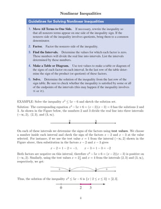 Nonlinear Inequalities
EXAMPLE: Solve the inequality x2
≤ 5x − 6 and sketch the solution set.
Solution: The corresponding equation x2
− 5x + 6 = (x − 2)(x − 3) = 0 has the solutions 2 and
3. As shown in the Figure below, the numbers 2 and 3 divide the real line into three intervals:
(−∞, 2), (2, 3), and (3, ∞).
✲• •
2 3
On each of these intervals we determine the signs of the factors using test values. We choose
a number inside each interval and check the sign of the factors x − 2 and x − 3 at the value
selected. For instance, if we use the test value x = 1 from the interval (−∞, 2) shown in the
Figure above, then substitution in the factors x − 2 and x − 3 gives
x − 2 = 1 − 2 = −1, x − 3 = 1 − 3 = −2
Both factors are negative on this interval, therefore x2
− 5x + 6 = (x − 2)(x − 3) is positive on
(−∞, 2). Similarly, using the test values x = 21
2
and x = 4 from the intervals (2, 3) and (3, ∞),
respectively, we get:
✲• •
2 3+ – +
Thus, the solution of the inequality x2
≤ 5x − 6 is {x | 2 ≤ x ≤ 3} = [2, 3].
4
 
