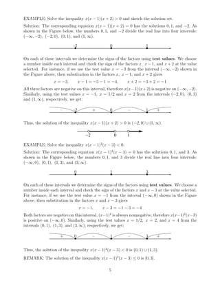 EXAMPLE: Solve the inequality x(x − 1)(x + 2) > 0 and sketch the solution set.
Solution: The corresponding equation x(x − 1)(x + 2) = 0 has the solutions 0, 1, and −2. As
shown in the Figure below, the numbers 0, 1, and −2 divide the real line into four intervals:
(−∞, −2), (−2, 0), (0, 1), and (1, ∞).
✲• • •
-2 0 1
On each of these intervals we determine the signs of the factors using test values. We choose
a number inside each interval and check the sign of the factors x, x − 1, and x + 2 at the value
selected. For instance, if we use the test value x = −3 from the interval (−∞, −2) shown in
the Figure above, then substitution in the factors x, x − 1, and x + 2 gives
x = −3, x − 1 = −3 − 1 = −4, x + 2 = −3 + 2 = −1
All three factors are negative on this interval, therefore x(x−1)(x+2) is negative on (−∞, −2).
Similarly, using the test values x = −1, x = 1/2 and x = 2 from the intervals (−2, 0), (0, 1)
and (1, ∞), respectively, we get:
✲• • •
-2 0 1– + – +
Thus, the solution of the inequality x(x − 1)(x + 2) > 0 is (−2, 0) ∪ (1, ∞).
EXAMPLE: Solve the inequality x(x − 1)2
(x − 3) < 0.
Solution: The corresponding equation x(x − 1)2
(x − 3) = 0 has the solutions 0, 1, and 3. As
shown in the Figure below, the numbers 0, 1, and 3 divide the real line into four intervals:
(−∞, 0), (0, 1), (1, 3), and (3, ∞).
✲• • •
0 1 3
On each of these intervals we determine the signs of the factors using test values. We choose a
number inside each interval and check the sign of the factors x and x − 3 at the value selected.
For instance, if we use the test value x = −1 from the interval (−∞, 0) shown in the Figure
above, then substitution in the factors x and x − 3 gives
x = −1, x − 3 = −1 − 3 = −4
Both factors are negative on this interval, (x−1)2
is always nonnegative, therefore x(x−1)2
(x−3)
is positive on (−∞, 0). Similarly, using the test values x = 1/2, x = 2, and x = 4 from the
intervals (0, 1), (1, 3), and (3, ∞), respectively, we get:
✲• • •
0 1 3+ – – +
Thus, the solution of the inequality x(x − 1)2
(x − 3) < 0 is (0, 1) ∪ (1, 3).
REMARK: The solution of the inequality x(x − 1)2
(x − 3) ≤ 0 is [0, 3].
5
 