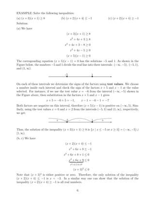 EXAMPLE: Solve the following inequalities:
(a) (x + 3)(x + 1) ≥ 8 (b) (x + 2)(x + 4) ≤ −1 (c) (x + 2)(x + 4) ≥ −1
Solution:
(a) We have
(x + 3)(x + 1) ≥ 8
x2
+ 4x + 3 ≥ 8
x2
+ 4x + 3 − 8 ≥ 0
x2
+ 4x − 5 ≥ 0
(x + 5)(x − 1) ≥ 0
The corresponding equation (x + 5)(x − 1) = 0 has the solutions −5 and 1. As shown in the
Figure below, the numbers −5 and 1 divide the real line into three intervals: (−∞, −5), (−5, 1),
and (1, ∞).
✲• •
-5 1
On each of these intervals we determine the signs of the factors using test values. We choose
a number inside each interval and check the sign of the factors x + 5 and x − 1 at the value
selected. For instance, if we use the test value x = −6 from the interval (−∞, −5) shown in
the Figure above, then substitution in the factors x + 5 and x − 1 gives
x + 5 = −6 + 5 = −1, x − 1 = −6 − 1 = −7
Both factors are negative on this interval, therefore (x + 5)(x − 1) is positive on (−∞, 5). Sim-
ilarly, using the test values x = 0 and x = 2 from the intervals (−5, 1) and (1, ∞), respectively,
we get:
✲• •
-5 1+ – +
Thus, the solution of the inequality (x + 3)(x + 1) ≥ 8 is {x | x ≤ −5 or x ≥ 1} = (−∞, −5] ∪
[1, ∞).
(b, c) We have
(x + 2)(x + 4) ≤ −1
x2
+ 6x + 8 ≤ −1
x2
+ 6x + 8 + 1 ≤ 0
x2
+ 6x + 9
x2+2·x·3+32
≤ 0
(x + 3)2
≤ 0
Note that (x + 3)2
is either positive or zero. Therefore, the only solution of the inequality
(x + 2)(x + 4) ≤ −1 is x = −3. In a similar way one can show that the solution of the
inequality (x + 2)(x + 4) ≥ −1 is all real numbers.
6
 