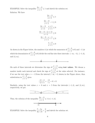 EXAMPLE: Solve the inequality
2x − 3
x + 1
≤ 1 and sketch the solution set.
Solution: We have
2x − 3
x + 1
≤ 1
2x − 3
x + 1
− 1 ≤ 0
2x − 3
x + 1
−
x + 1
x + 1
≤ 0
2x − 3 − (x + 1)
x + 1
≤ 0
2x − 3 − x − 1
x + 1
≤ 0
x − 4
x + 1
≤ 0
As shown in the Figure below, the numbers 4 (at which the numerator of
x − 4
x + 1
is 0) and −1 (at
which the denominator of
x − 4
x + 1
is 0) divide the real line into three intervals: (−∞, −1), (−1, 4),
and (4, ∞).
✲• •
-1 4
On each of these intervals we determine the sign of
x − 4
x + 1
using test values. We choose a
number inside each interval and check the sign of
x − 4
x + 1
at the value selected. For instance,
if we use the test value x = −2 from the interval (−∞, −1) shown in the Figure above, then
substitution in
x − 4
x + 1
gives
−2 − 4
−2 + 1
=
−6
−1
= 6 > 0
Similarly, using the test values x = 0 and x = 5 from the intervals (−1, 4), and (4, ∞),
respectively, we get:
✲• •
-1 4+ – +
Thus, the solution of the inequality
2x − 3
x + 1
≤ 1 is (−1, 4].
EXAMPLE: Solve the inequality
7 − 5x
8x + 9
<
2
3
and sketch the solution set.
8
 