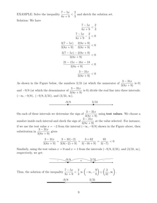 EXAMPLE: Solve the inequality
7 − 5x
8x + 9
<
2
3
and sketch the solution set.
Solution: We have
7 − 5x
8x + 9
<
2
3
7 − 5x
8x + 9
−
2
3
< 0
3(7 − 5x)
3(8x + 9)
−
2(8x + 9)
3(8x + 9)
< 0
3(7 − 5x) − 2(8x + 9)
3(8x + 9)
< 0
21 − 15x − 16x − 18
3(8x + 9)
< 0
3 − 31x
3(8x + 9)
< 0
As shown in the Figure below, the numbers 3/31 (at which the numerator of
3 − 31x
3(8x + 9)
is 0)
and −9/8 (at which the denominator of
3 − 31x
3(8x + 9)
is 0) divide the real line into three intervals:
(−∞, −9/8), (−9/8, 3/31), and (3/31, ∞).
✲• •
-9/8 3/31
On each of these intervals we determine the sign of
3 − 31x
3(8x + 9)
using test values. We choose a
number inside each interval and check the sign of
3 − 31x
3(8x + 9)
at the value selected. For instance,
if we use the test value x = −2 from the interval (−∞, −9/8) shown in the Figure above, then
substitution in
3 − 31x
3(8x + 9)
gives
3 − 31x
3(8x + 9)
=
3 − 31(−2)
3(8(−2) + 9)
=
3 + 62
3(−16 + 9)
=
65
3(−7)
< 0
Similarly, using the test values x = 0 and x = 1 from the intervals (−9/8, 3/31), and (3/31, ∞),
respectively, we get:
✲• •
-9/8 3/31– + –
Thus, the solution of the inequality
7 − 5x
8x + 9
<
2
3
is −∞, −
9
8
∪
3
31
, ∞ .
✲◦ ◦
-9/8 3/31
9
 