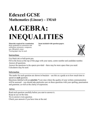 Edexcel GCSE
Mathematics (Linear) – 1MA0
ALGEBRA:
INEQUALITIES
Materials required for examination Items included with question papers
Ruler graduated in centimetres and Nil
millimetres, protractor, compasses,
pen, HB pencil, eraser.
Tracing paper may be used.
Instructions
Use black ink or ball-point pen.
Fill in the boxes at the top of this page with your name, centre number and candidate number.
Answer all questions.
Answer the questions in the spaces provided – there may be more space than you need.
Calculators may be used.
Information
The marks for each question are shown in brackets – use this as a guide as to how much time to
spend on each question.
Questions labelled with an asterisk (*) are ones where the quality of your written communication
will be assessed – you should take particular care on these questions with your spelling, punctuation
and grammar, as well as the clarity of expression.
Advice
Read each question carefully before you start to answer it.
Keep an eye on the time.
Try to answer every question.
Check your answers if you have time at the end.
 