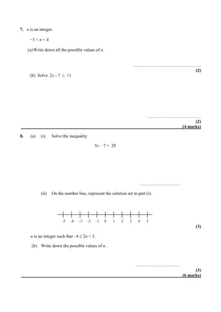 7. n is an integer.
−3 < n < 4
(a)Write down all the possible values of n.
……………………………………….
(2)
(b) Solve 2x - 7 ≤ 11
………………………………
(2)
(4 marks)
8. (a) (i) Solve the inequality
5x – 7 < 28
………………………
(ii) On the number line, represent the solution set to part (i).
(3)
n is an integer such that –4  2n < 3.
(b) Write down the possible values of n.
…………………………
(3)
(6 marks)
–5 –4 –3 –2 –1 0 1 2 3 4 5
 