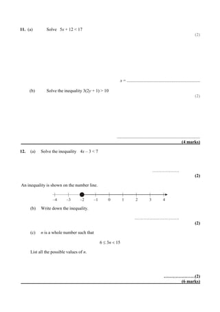 11. (a) Solve 5x + 12 < 17
(2)
x = ..................................................................
(b) Solve the inequality 3(2y + 1) > 10
(2)
...........................................................................
(4 marks)
12. (a) Solve the inequality 4x – 3 < 7
………………
(2)
An inequality is shown on the number line.
(b) Write down the inequality.
…………………………
(2)
(c) n is a whole number such that
6  3n  15
List all the possible values of n.
…………………(2)
(6 marks)
–4 –3 –2 –1 0 1 2 3 4
 