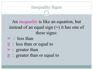 Inequality Signs
An inequality is like an equation, but
instead of an equal sign (=) it has one of
these signs:
< : less than
≤ : less than or equal to
> : greater than
≥ : greater than or equal to
 