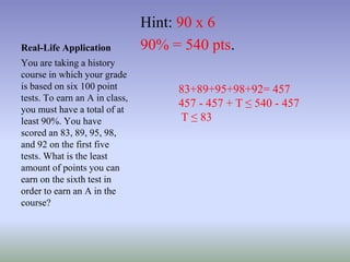 Real-Life Application
Hint: 90 x 6
90% = 540 pts.
You are taking a history
course in which your grade
is based on six 100 point
tests. To earn an A in class,
you must have a total of at
least 90%. You have
scored an 83, 89, 95, 98,
and 92 on the first five
tests. What is the least
amount of points you can
earn on the sixth test in
order to earn an A in the
course?
83+89+95+98+92= 457
457 - 457 + T ≤ 540 - 457
T ≤ 83
 