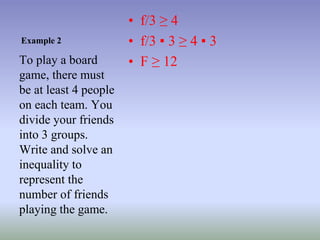 Example 2
• f/3 ≥ 4
• f/3 ▪ 3 ≥ 4 ▪ 3
• F ≥ 12
To play a board
game, there must
be at least 4 people
on each team. You
divide your friends
into 3 groups.
Write and solve an
inequality to
represent the
number of friends
playing the game.
 