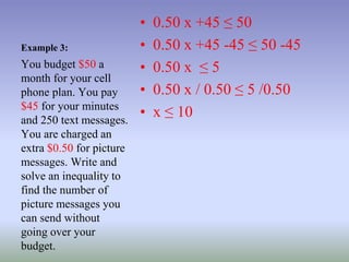 Example 3:
• 0.50 x +45 ≤ 50
• 0.50 x +45 -45 ≤ 50 -45
• 0.50 x ≤ 5
• 0.50 x / 0.50 ≤ 5 /0.50
• x ≤ 10
You budget $50 a
month for your cell
phone plan. You pay
$45 for your minutes
and 250 text messages.
You are charged an
extra $0.50 for picture
messages. Write and
solve an inequality to
find the number of
picture messages you
can send without
going over your
budget.
 