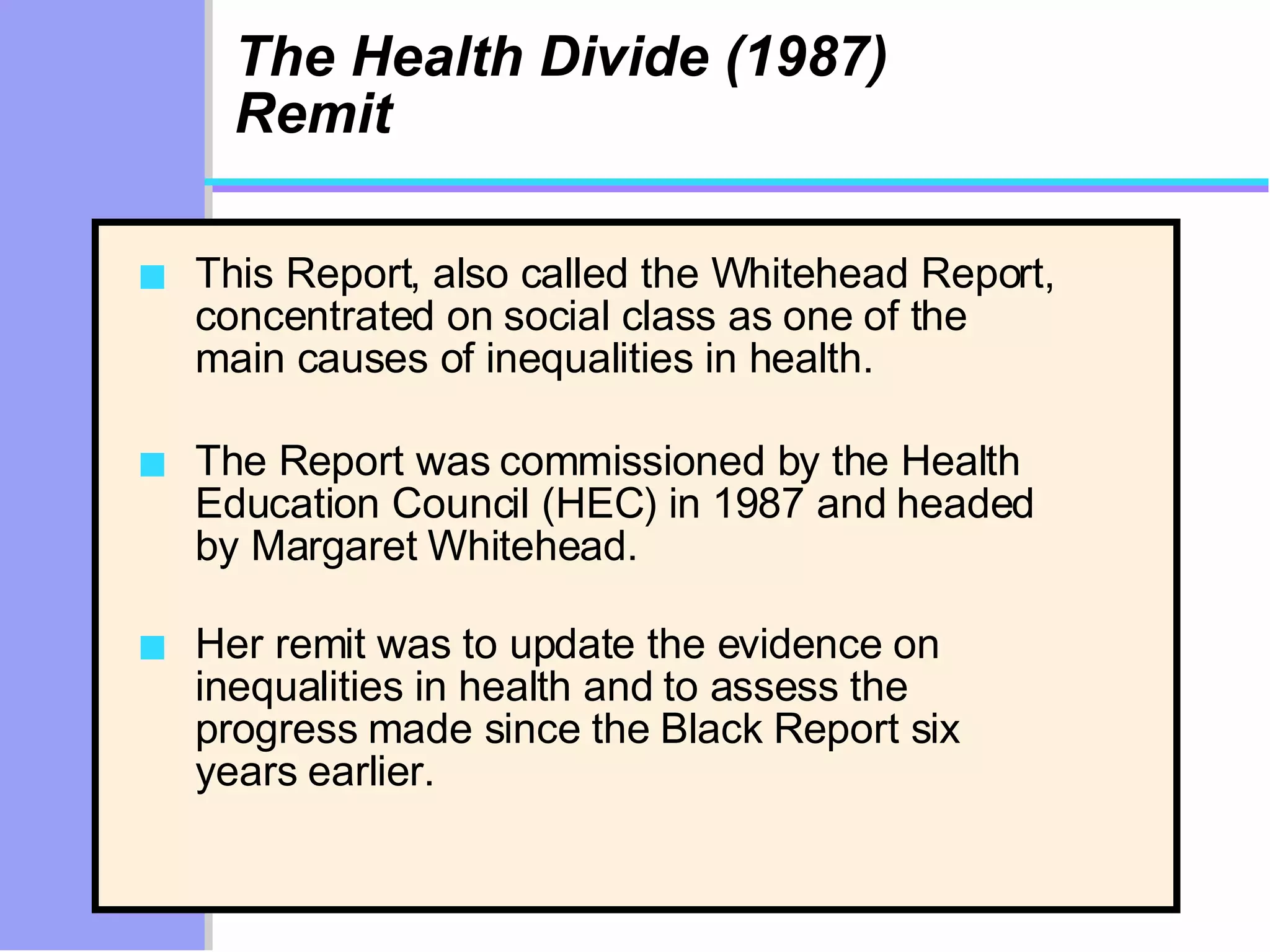 The Health Divide (1987) Remit This Report, also called the Whitehead Report, concentrated on social class as one of the main causes of inequalities in health.  The Report was commissioned by the Health Education Council (HEC) in 1987 and headed by Margaret Whitehead.  Her remit was to update the evidence on inequalities in health and to assess the progress made since the Black Report six years earlier. 