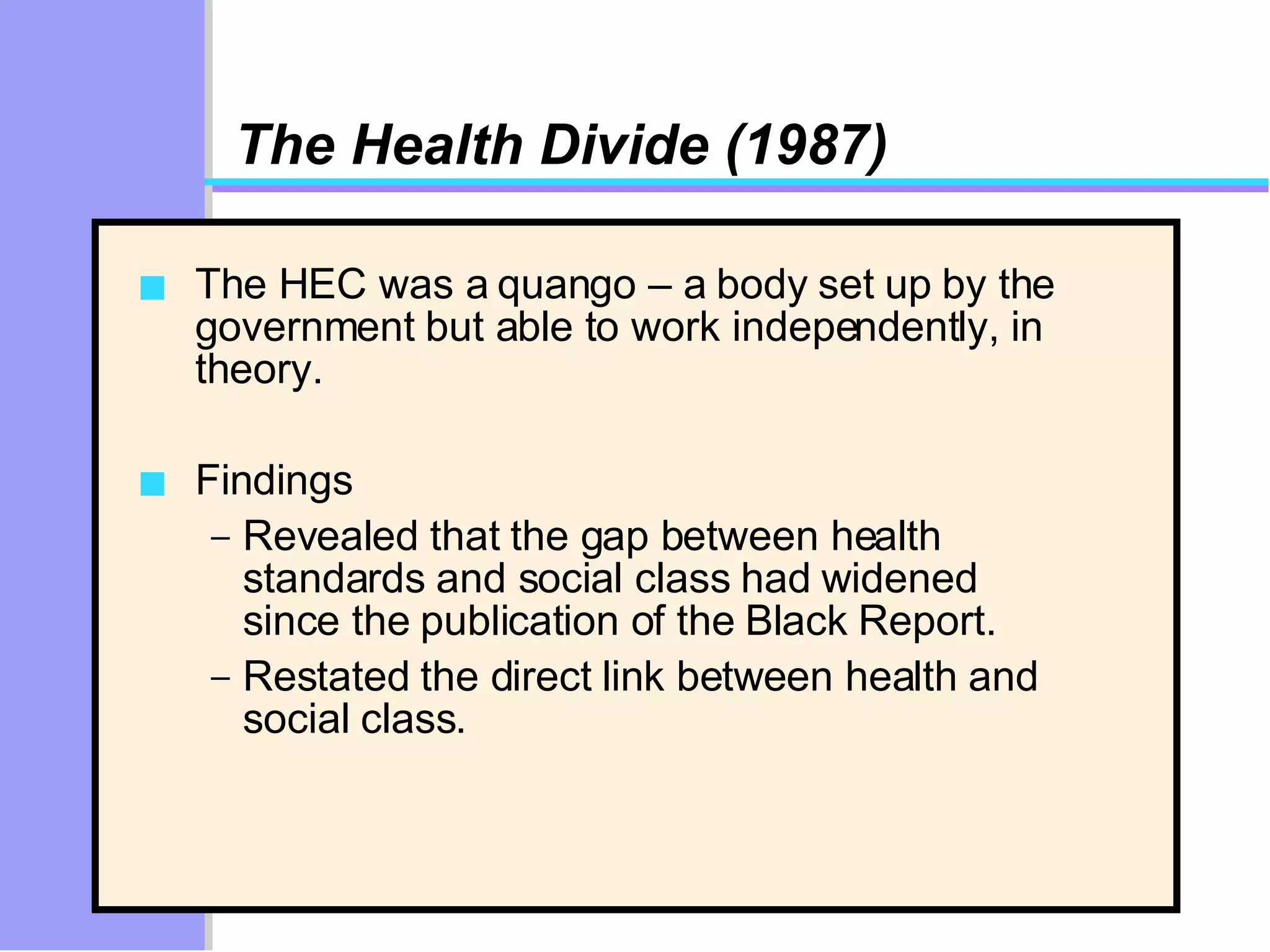 The Health Divide (1987) The HEC was a quango – a body set up by the government but able to work independently, in theory.  Findings Revealed that the gap between health standards and social class had widened since the publication of the Black Report. Restated the direct link between health and social class.  